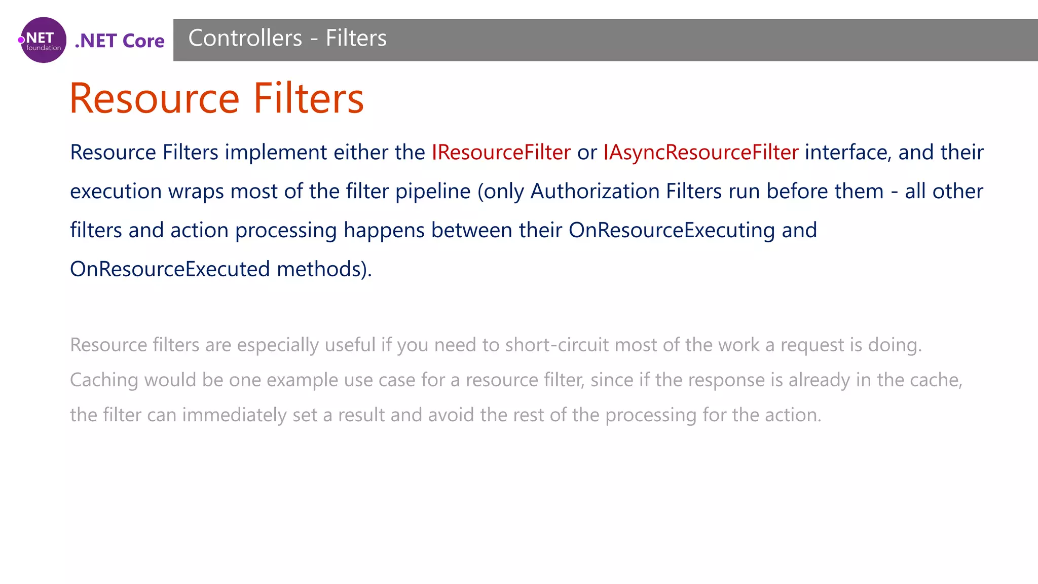 .NET Core Resource Filters Controllers - Filters Resource Filters implement either the IResourceFilter or IAsyncResourceFilter interface, and their execution wraps most of the filter pipeline (only Authorization Filters run before them - all other filters and action processing happens between their OnResourceExecuting and OnResourceExecuted methods). Resource filters are especially useful if you need to short-circuit most of the work a request is doing. Caching would be one example use case for a resource filter, since if the response is already in the cache, the filter can immediately set a result and avoid the rest of the processing for the action. 