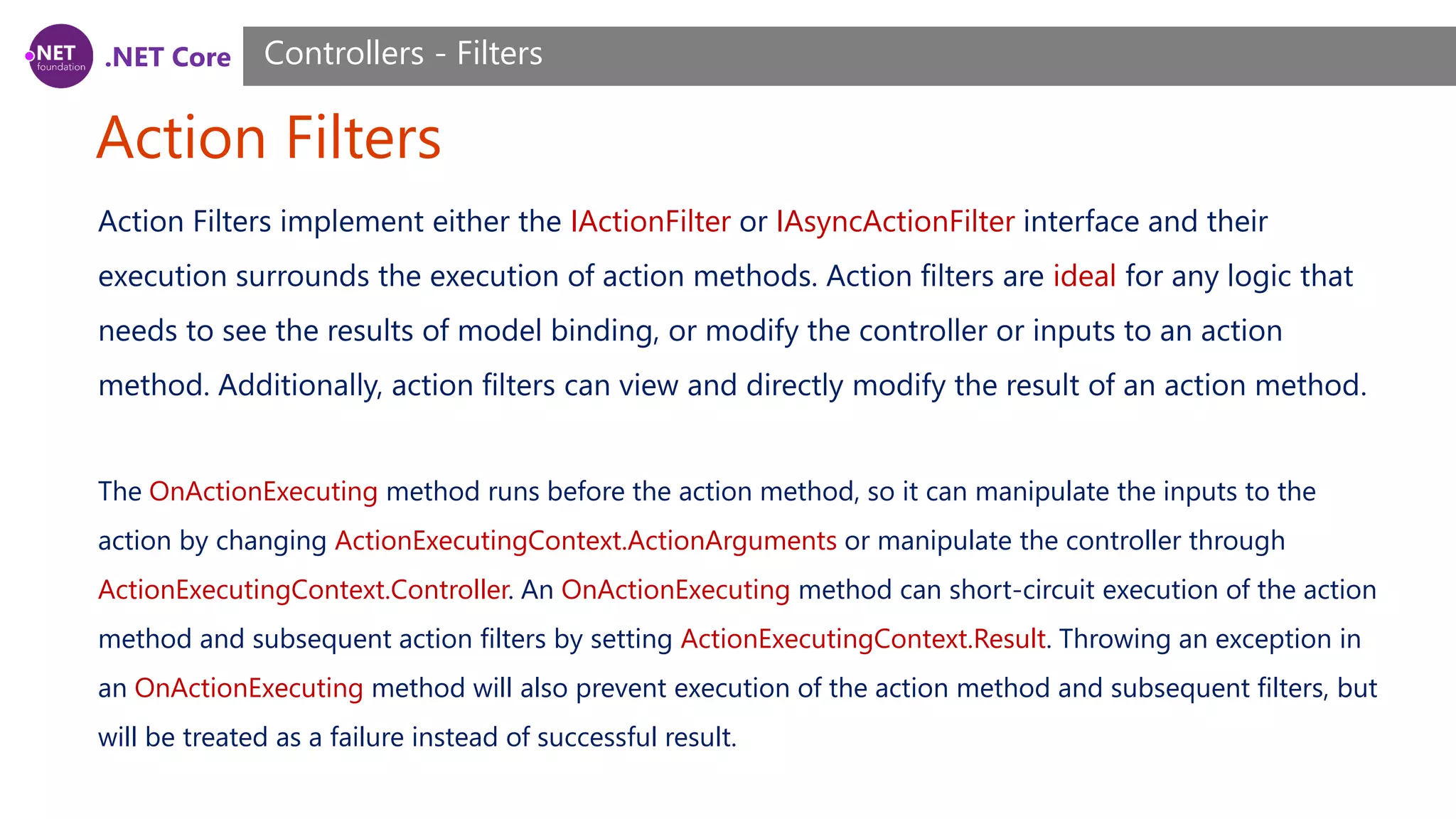 .NET Core Action Filters Controllers - Filters Action Filters implement either the IActionFilter or IAsyncActionFilter interface and their execution surrounds the execution of action methods. Action filters are ideal for any logic that needs to see the results of model binding, or modify the controller or inputs to an action method. Additionally, action filters can view and directly modify the result of an action method. The OnActionExecuting method runs before the action method, so it can manipulate the inputs to the action by changing ActionExecutingContext.ActionArguments or manipulate the controller through ActionExecutingContext.Controller. An OnActionExecuting method can short-circuit execution of the action method and subsequent action filters by setting ActionExecutingContext.Result. Throwing an exception in an OnActionExecuting method will also prevent execution of the action method and subsequent filters, but will be treated as a failure instead of successful result. 