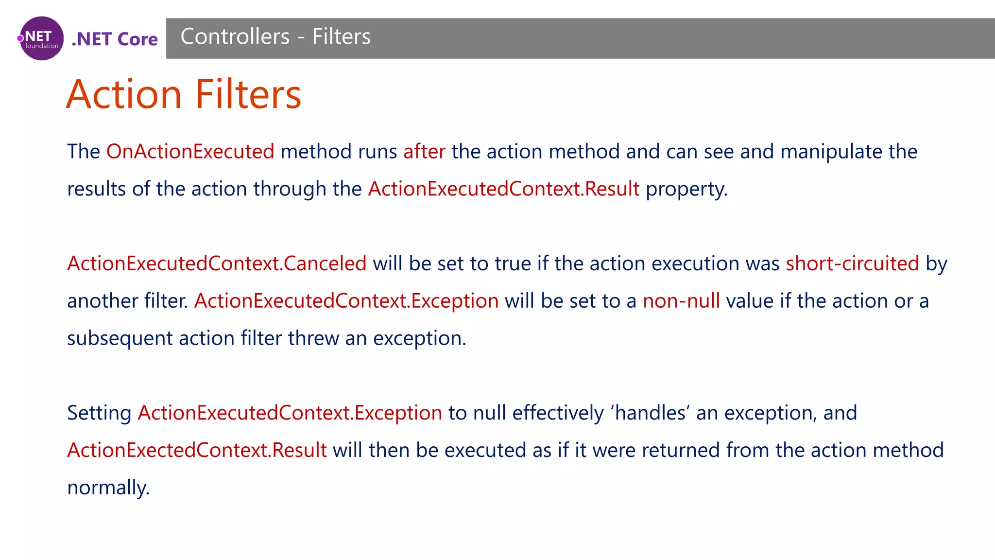 .NET Core Action Filters Controllers - Filters The OnActionExecuted method runs after the action method and can see and manipulate the results of the action through the ActionExecutedContext.Result property. ActionExecutedContext.Canceled will be set to true if the action execution was short-circuited by another filter. ActionExecutedContext.Exception will be set to a non-null value if the action or a subsequent action filter threw an exception. Setting ActionExecutedContext.Exception to null effectively ‘handles’ an exception, and ActionExectedContext.Result will then be executed as if it were returned from the action method normally. 