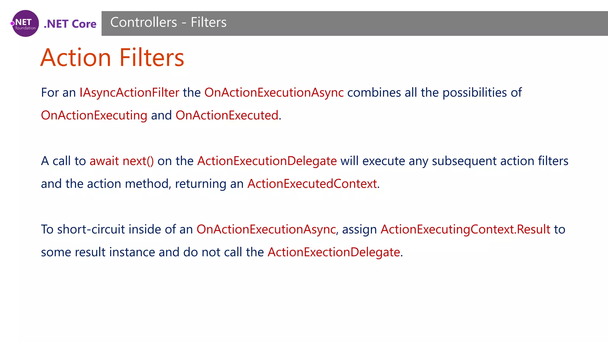 .NET Core Action Filters Controllers - Filters For an IAsyncActionFilter the OnActionExecutionAsync combines all the possibilities of OnActionExecuting and OnActionExecuted. A call to await next() on the ActionExecutionDelegate will execute any subsequent action filters and the action method, returning an ActionExecutedContext. To short-circuit inside of an OnActionExecutionAsync, assign ActionExecutingContext.Result to some result instance and do not call the ActionExectionDelegate. 