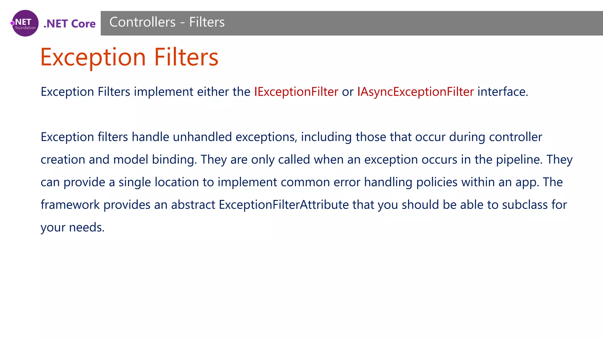 .NET Core Exception Filters Controllers - Filters Exception Filters implement either the IExceptionFilter or IAsyncExceptionFilter interface. Exception filters handle unhandled exceptions, including those that occur during controller creation and model binding. They are only called when an exception occurs in the pipeline. They can provide a single location to implement common error handling policies within an app. The framework provides an abstract ExceptionFilterAttribute that you should be able to subclass for your needs. 