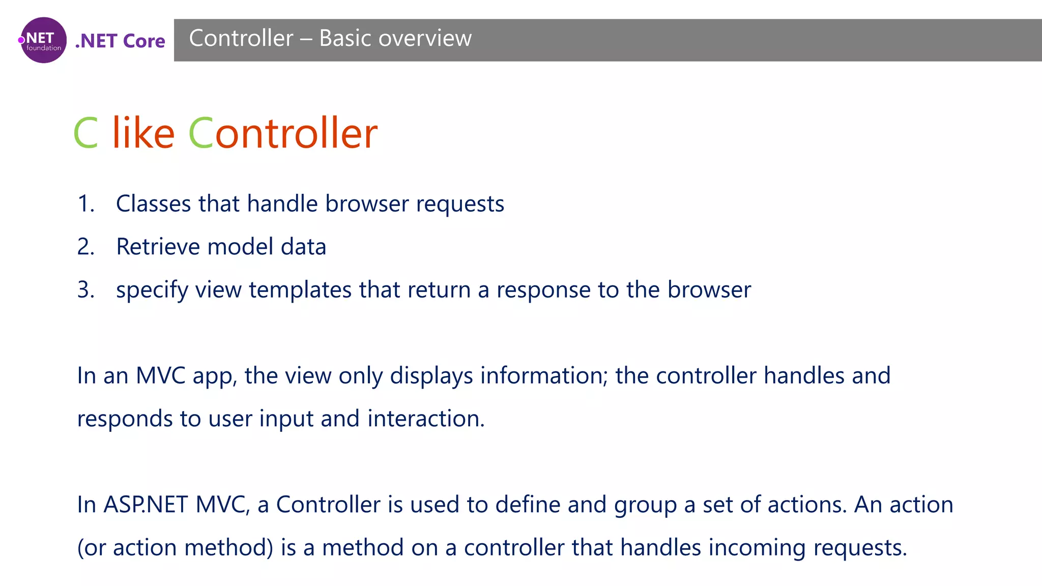 .NET Core C like Controller Controller – Basic overview 1. Classes that handle browser requests 2. Retrieve model data 3. specify view templates that return a response to the browser In an MVC app, the view only displays information; the controller handles and responds to user input and interaction. In ASP.NET MVC, a Controller is used to define and group a set of actions. An action (or action method) is a method on a controller that handles incoming requests. 