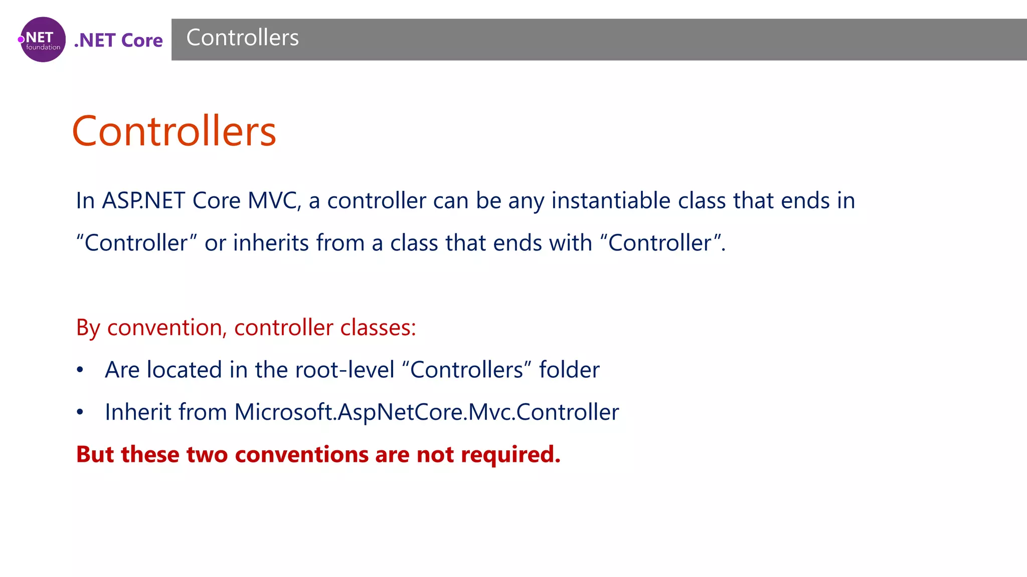 .NET Core Controllers Controllers In ASP.NET Core MVC, a controller can be any instantiable class that ends in “Controller” or inherits from a class that ends with “Controller”. By convention, controller classes: • Are located in the root-level “Controllers” folder • Inherit from Microsoft.AspNetCore.Mvc.Controller But these two conventions are not required. 