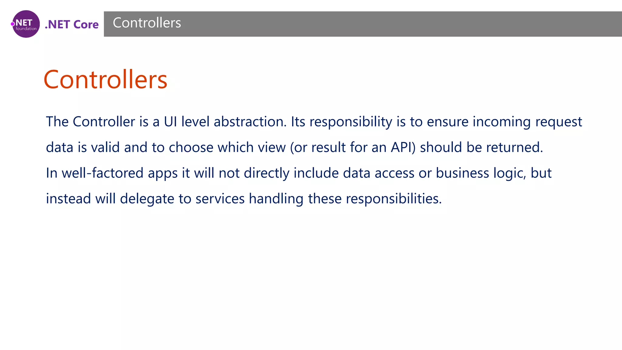 .NET Core Controllers Controllers The Controller is a UI level abstraction. Its responsibility is to ensure incoming request data is valid and to choose which view (or result for an API) should be returned. In well-factored apps it will not directly include data access or business logic, but instead will delegate to services handling these responsibilities. 