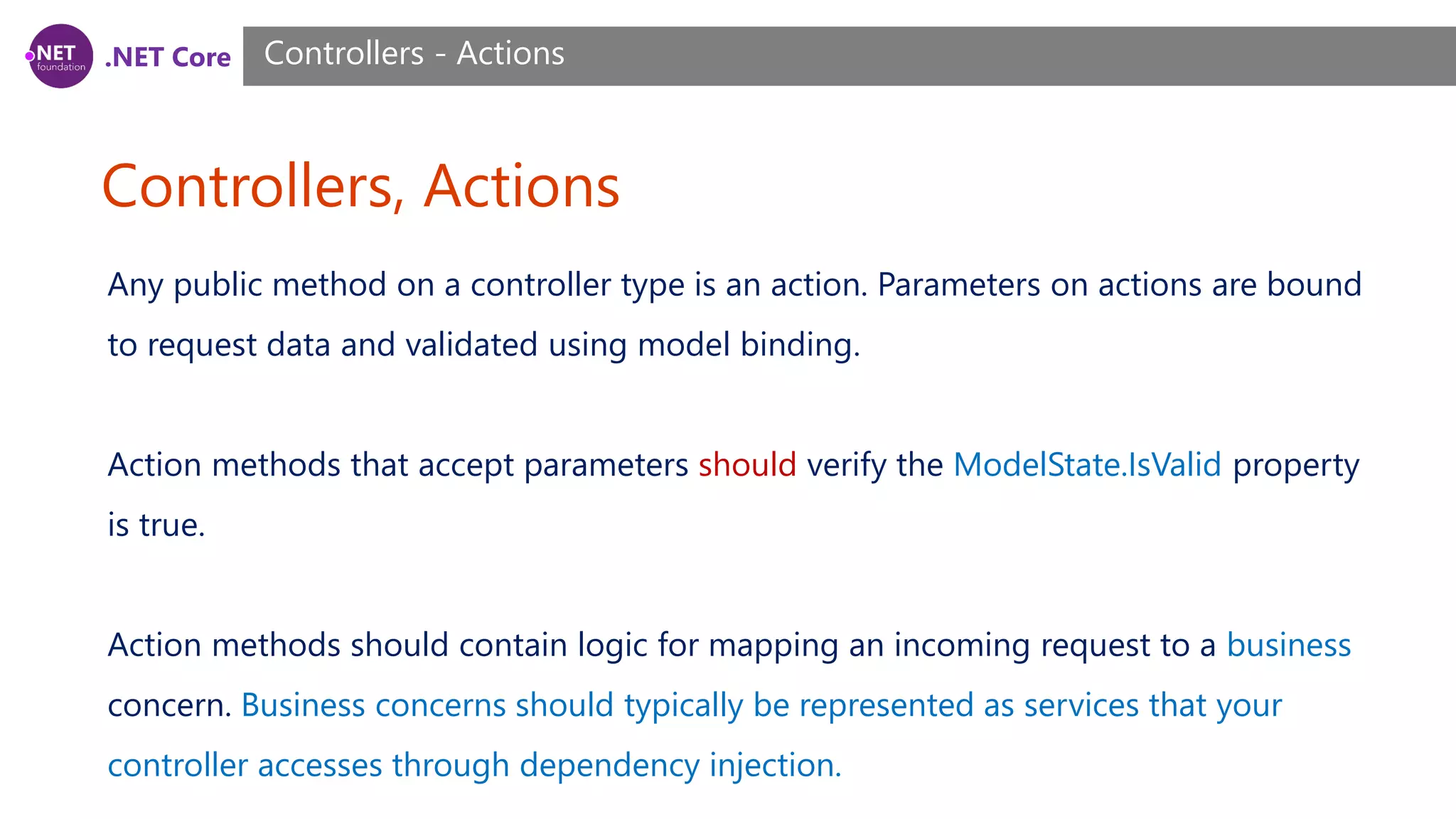.NET Core Controllers, Actions Controllers - Actions Any public method on a controller type is an action. Parameters on actions are bound to request data and validated using model binding. Action methods that accept parameters should verify the ModelState.IsValid property is true. Action methods should contain logic for mapping an incoming request to a business concern. Business concerns should typically be represented as services that your controller accesses through dependency injection. 