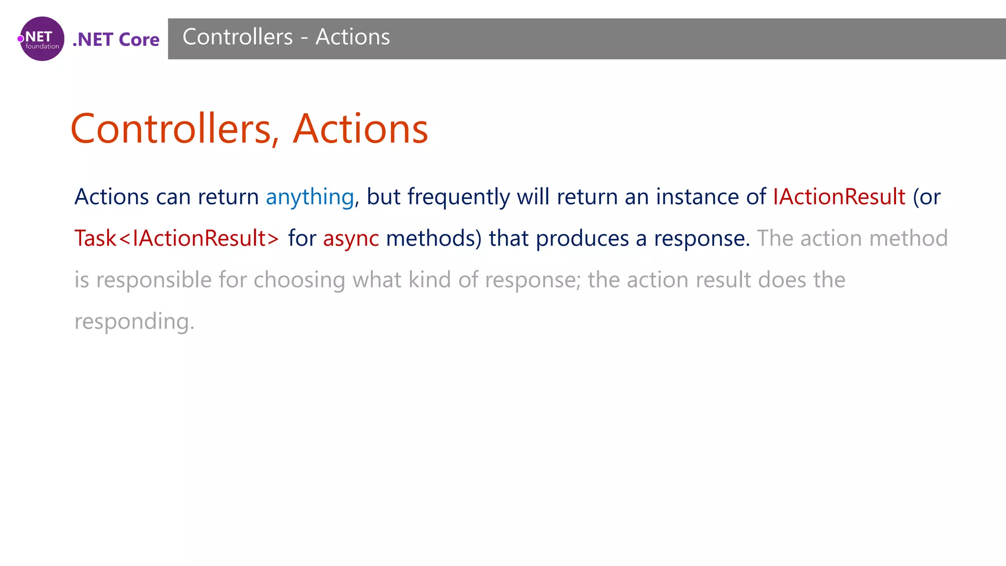 .NET Core Controllers, Actions Controllers - Actions Actions can return anything, but frequently will return an instance of IActionResult (or Task<IActionResult> for async methods) that produces a response. The action method is responsible for choosing what kind of response; the action result does the responding. 