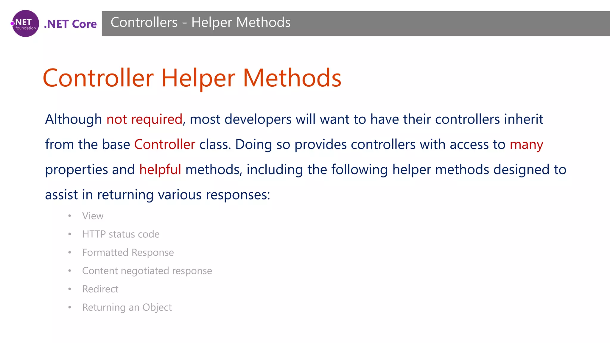 .NET Core Controller Helper Methods Controllers - Helper Methods Although not required, most developers will want to have their controllers inherit from the base Controller class. Doing so provides controllers with access to many properties and helpful methods, including the following helper methods designed to assist in returning various responses: • View • HTTP status code • Formatted Response • Content negotiated response • Redirect • Returning an Object 