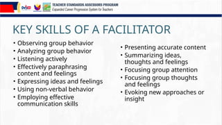 KEY SKILLS OF A FACILITATOR
• Observing group behavior
• Analyzing group behavior
• Listening actively
• Effectively paraphrasing
content and feelings
• Expressing ideas and feelings
• Using non-verbal behavior
• Employing effective
communication skills
• Presenting accurate content
• Summarizing ideas,
thoughts and feelings
• Focusing group attention
• Focusing group thoughts
and feelings
• Evoking new approaches or
insight
 