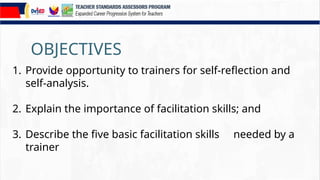 OBJECTIVES
1. Provide opportunity to trainers for self-reflection and
self-analysis.
2. Explain the importance of facilitation skills; and
3. Describe the five basic facilitation skills needed by a
trainer
 