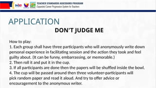 APPLICATION
DON'T JUDGE ME
How to play:
1. Each group shall have three participants who will anonymously write down
personal experience in facilitating session and the action they took and feel
guilty about. (It can be funny, embarrassing, or memorable.)
2. Then roll it and put it in the cup.
3. If all participants are done then the papers will be shuffled inside the bowl.
4. The cup will be passed around then three volunteer-participants will
pick random paper and read it aloud. And try to offer advice or
encouragement to the anonymous writer.
 