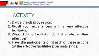 ACTIVITY
1. Divide the class by region.
2. Recall your experience/s with a very effective
facilitator.
3. What did the facilitator do that made him/her
effective?
4. Have the participants print each of these actions
(of the effective facilitators) on meta strips.
 