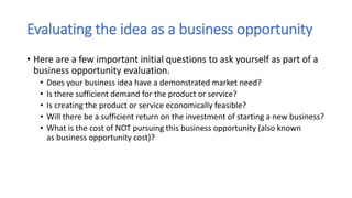 Evaluating the idea as a business opportunity
• Here are a few important initial questions to ask yourself as part of a
business opportunity evaluation.
• Does your business idea have a demonstrated market need?
• Is there sufficient demand for the product or service?
• Is creating the product or service economically feasible?
• Will there be a sufficient return on the investment of starting a new business?
• What is the cost of NOT pursuing this business opportunity (also known
as business opportunity cost)?
 