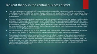 Bid rent theory in the central business district
 Land users, whether they be retail, office, or residential, all compete for the most accessible land within the
central business district (CBD). The amount they are willing to pay is called bid rent. This can generally be shown
in a "bid rent curve", based on the reasoning that the most accessible land, generally in the centre, is the most
expensive land.
 Commerce (in particular large department stores and chain stores) is willing to pay the greatest rent in order to
be located in the inner core. The inner core is very valuable for these users because it is traditionally the most
accessible location for a large population. This large population is essential for department stores, which require
a considerable turnover. As a result, they are willing and able to pay a very high land rent value. They maximize
the potential of their site by building many stories. As one travels farther from the inner core, the amount that
commerce is willing to pay declines rapidly.
 Industry, however, is willing to pay to be in the outer core. There is more land available for factories, but it still
has many of the benefits of the inner core, such as a marketplace and good transportation linkages.
 As one goes farther out, the land becomes less attractive to industry because of the reducing transportation
linkages and a decreasing marketplace. Because householders do not rely heavily on these factors and can
afford the reduced costs (compared with those in the inner and outer core), they can purchase land here. The
farther from the inner core, the cheaper the land. This is why inner-city areas are very densely populated (with,
e.g., terraces, flats, and high rises), while suburbs and rural areas are more sparsely populated (with semi-
detached and detached houses).
 