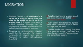 MIGRATION
 Migration (human) is the movement of a
person or a group of people from one
place in the world, to live or settle in
another place. It is usually done across a
political boundary. Migration can be
permanent or temporary (semipermanent) as
well as forced (involuntary) or voluntary.
 Temporary or semi-permanent migration
would be, for example, the seasonal
movements of migrant farm laborers.
Permanent is rather self-explanatory
(hopefully).
People move for many reasons and
that those reasons are called push
factors and pull factors.
Push factors include leaving a place
because of a problem, such as a food
shortage, war, or flood.
 Pull factors include moving to a place
because of something good, such as a
nicer climate, more job opportunities,
or a better food supply.
 