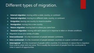 Different types of migration.
1) Internal migration: moving within a state, country, or continent
2) External migration: moving to a different state, country, or continent
3) Emigration: leaving one country to move to another
4) Immigration: moving into a new country
5) Return migration: moving back to where you came from
6) Seasonal migration: moving with each season or in response to labor or climate conditions
 Migration occurs at a variety of scales:
 Intercontinental – It is the movement of people between continents.
 Intra-continental -It is the movement of people between countries on a given continent, and
 Interregional – It is the movement of people within countries. It is domestic in nature that is migration
from rural to urban and vice versa. This is usually the movement of people from the countryside to
cities in search of opportunities
 