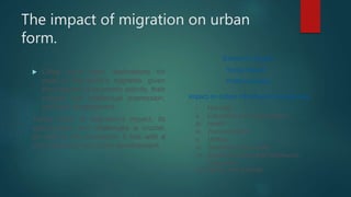 The impact of migration on urban
form.
 Cities have been destinations for
most of the world’s migrants, given
their degree of economic activity, their
cultural and intellectual expression,
and their development.
Taking stock of migration’s impact, its
opportunities and challenges is crucial,
as well as the connection it has with a
city’s economy and urban development.
Economic impact
Social impact
Political impact
Impact on Urban infrastructure & services
i. Housing
ii. Education and employment
iii. Health
iv. Transportation
v. Utilities
vi. Sanitation and waste
vii. Social cohesion and community
integration
viii. Safety and security
 