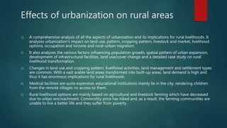 1) A comprehensive analysis of all the aspects of urbanization and its implications for rural livelihoods. It
analyzes urbanization’s impact on land use, pattern, cropping pattern, livestock and market, livelihood
options, occupation and income and rural–urban migration.
2) It also analyzes the various factors influencing population growth, spatial pattern of urban expansion,
development of infrastructural facilities, land use/cover change and a detailed case study on rural
livelihood transformation.
3) Changes in land use and cropping pattern, livelihood activities, land management and settlement types
are common. With a vast arable land areas transformed into built-up areas, land demand is high and
thus it has enormous implications for rural livelihoods.
4) Medical facilities are quite expensive, educational institutions mainly lie in the city, rendering children
from the remote villages no access to them.
5) Rural livelihood options are mainly based on agricultural and livestock farming which have decreased
due to urban encroachment. Commodity price has hiked and, as a result, the farming communities are
unable to live a better life and they suffer from poverty.
Effects of urbanization on rural areas
 