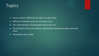 Topics
 Various factors affecting the value of urban land.
 Difference between land use and land cover.
 The characteristics of developed land in the city
 The Bid Rent theory that defines relationship between location and land
value.
 Theoretical city models
 