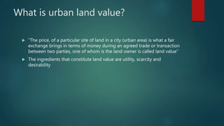 What is urban land value?
 “The price, of a particular site of land in a city (urban area) is what a fair
exchange brings in terms of money during an agreed trade or transaction
between two parties, one of whom is the land owner is called land value”
 The ingredients that constitute land value are utility, scarcity and
desirability
 