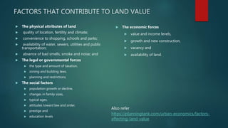 FACTORS THAT CONTRIBUTE TO LAND VALUE
 The physical attributes of land
 quality of location, fertility and climate;
 convenience to shopping, schools and parks;
 availability of water, sewers, utilities and public
transportation;
 absence of bad smells, smoke and noise; and
 The legal or governmental forces
 the type and amount of taxation,
 zoning and building laws,
 planning and restrictions
 The social factors
 population growth or decline,
 changes in family sizes,
 typical ages,
 attitudes toward law and order,
 prestige and
 education levels
 The economic forces
 value and income levels,
 growth and new construction,
 vacancy and
 availability of land.
https://planningtank.com/urban-economics/factors-
affecting-land-value
Also refer
 