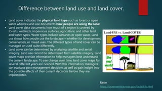 Difference between land use and land cover.
• Land cover indicates the physical land type such as forest or open
water whereas land use documents how people are using the land
• Land cover data documents how much of a region is covered by
forests, wetlands, impervious surfaces, agriculture, and other land
and water types. Water types include wetlands or open water. Land
use shows how people use the landscape – whether for development,
conservation, or mixed uses. The different types of land cover can be
managed or used quite differently.
• Land cover can be determined by analyzing satellite and aerial
imagery. Land use cannot be determined from satellite imagery. Land
cover maps provide information to help managers best understand
the current landscape. To see change over time, land cover maps for
several different years are needed. With this information, managers
can evaluate past management decisions as well as gain insight into
the possible effects of their current decisions before they are
implemented.
https://oceanservice.noaa.gov/facts/lclu.html
Refer
 