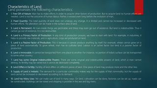 Characteristics of Land:
Land possesses the following characteristics:
 1. Free Gift of Nature: Man has to make efforts in order to acquire other factors of production. But to acquire land no human efforts are
needed. Land is not the outcome of human labour. Rather, it existed even long before the evolution of man.
 2. Fixed Quantity: The total quantity of land does not undergo any change. It is limited and cannot be increased or decreased with
human efforts. No alteration can be made in the surface area of land.
 3. Land is Permanent: All man-made things are perishable and these may even go out of existence. But land is indestructible. Thus it
cannot go out of existence. It is not destructible.
 4. Land is a Primary Factor of Production: In any kind of production process, we have to start with land. For example, in industries, it
helps to provide raw materials, and in agriculture, crops are produced on land.
 5. Land is a Passive Factor of Production: This is because it cannot produce anything by itself. For example, wheat cannot grow on a
piece of land automatically. To grow wheat, man has to cultivate land. Labour is an active factor but land is a passive factor of
production.
 6. Land is Immovable: It cannot be transported from one place to another. For instance, no portion of India’s surface can be transported
to some other country.
 7. Land has some Original Indestructible Powers: There are some original and indestructible powers of land, which a man cannot
destroy. Its fertility may be varied but it cannot be destroyed completely.
 8. Land Differs in Fertility: Fertility of land differs on different pieces of land. One piece of land may produce more and the other less.
 9. Supply of Land is Inelastic: The demand for a particular commodity makes way for the supply of that commodity, but the supply of
land cannot be increased or decreased according to its demand.
 10. Land has Many Uses: We can make use of land in many ways. On land, cultivation can be done, factories can be set up, roads can
be constructed, buildings can be raised and shipping is possible in the sea and big rivers.
 
