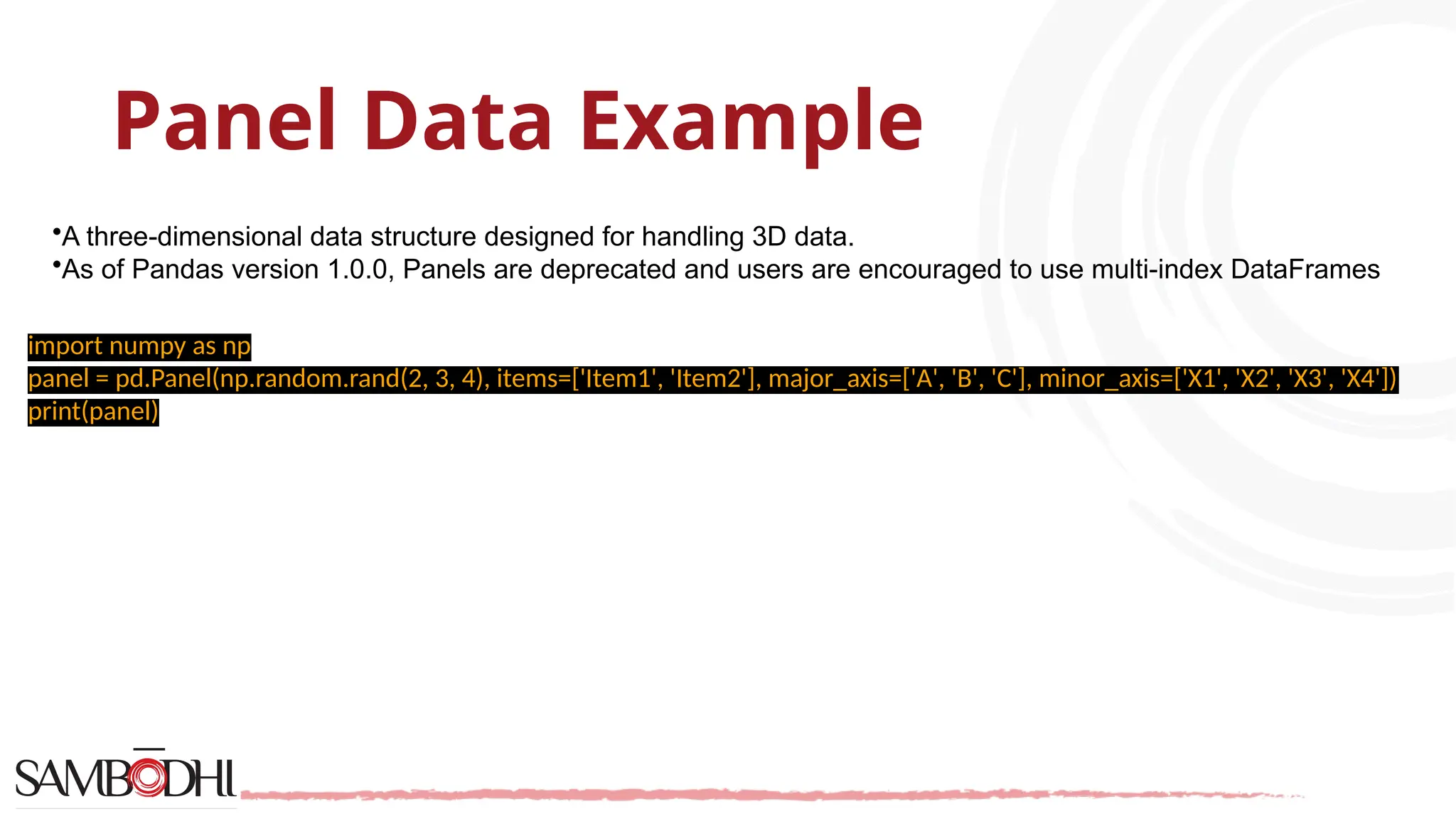 Panel Data Example
•A three-dimensional data structure designed for handling 3D data.
•As of Pandas version 1.0.0, Panels are deprecated and users are encouraged to use multi-index DataFrames
import numpy as np
panel = pd.Panel(np.random.rand(2, 3, 4), items=['Item1', 'Item2'], major_axis=['A', 'B', 'C'], minor_axis=['X1', 'X2', 'X3', 'X4'])
print(panel)
 