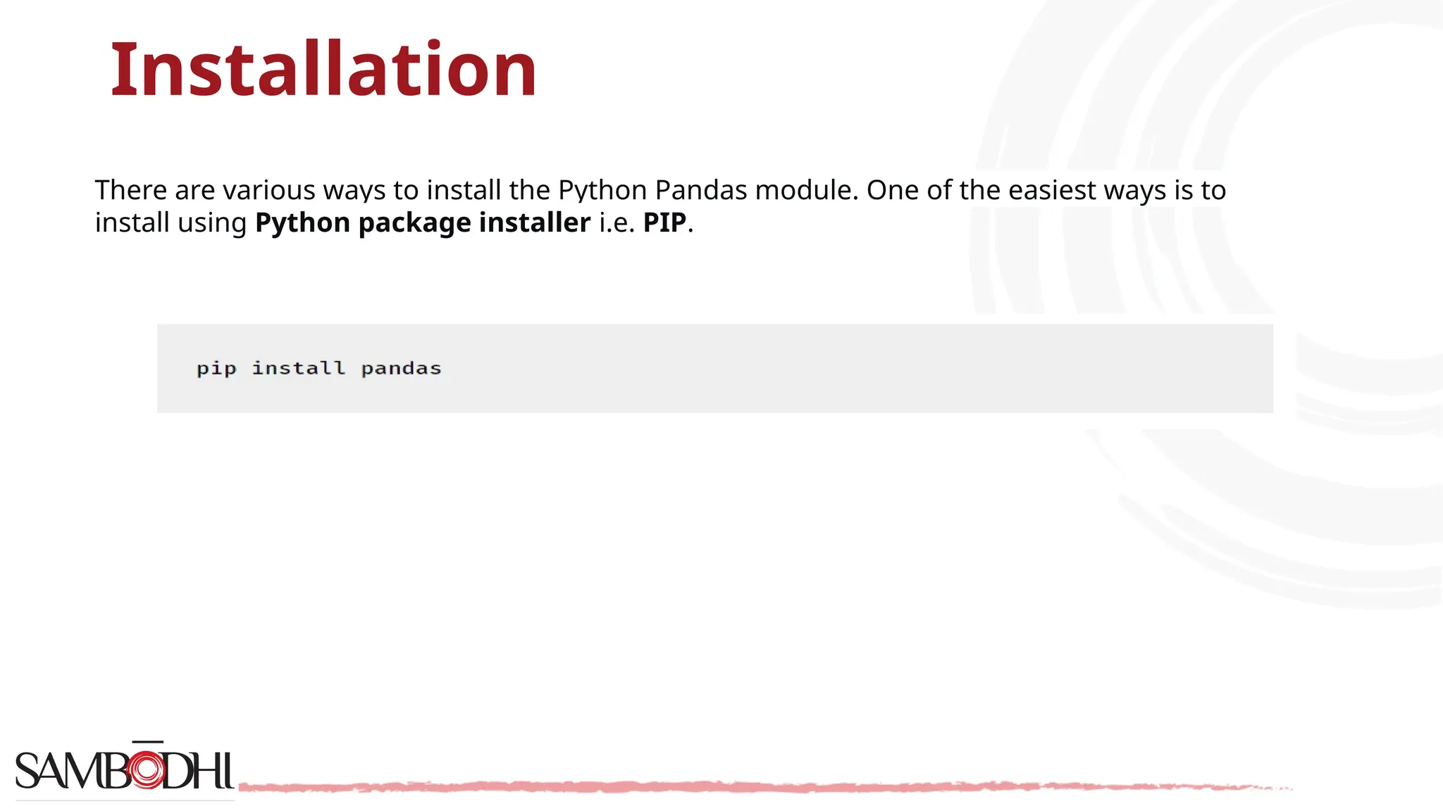 Installation
There are various ways to install the Python Pandas module. One of the easiest ways is to
install using Python package installer i.e. PIP.
 