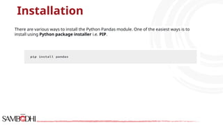 Installation
There are various ways to install the Python Pandas module. One of the easiest ways is to
install using Python package installer i.e. PIP.
 
