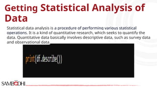 Getting Statistical Analysis of
Data
Statistical data analysis is a procedure of performing various statistical
operations. It is a kind of quantitative research, which seeks to quantify the
data. Quantitative data basically involves descriptive data, such as survey data
and observational data.
 