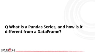 Q What is a Pandas Series, and how is it
different from a DataFrame?
 
