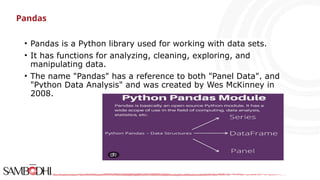 Pandas
• Pandas is a Python library used for working with data sets.
• It has functions for analyzing, cleaning, exploring, and
manipulating data.
• The name "Pandas" has a reference to both "Panel Data", and
"Python Data Analysis" and was created by Wes McKinney in
2008.
 