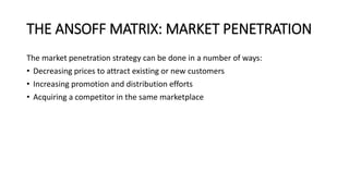 THE ANSOFF MATRIX: MARKET PENETRATION
The market penetration strategy can be done in a number of ways:
• Decreasing prices to attract existing or new customers
• Increasing promotion and distribution efforts
• Acquiring a competitor in the same marketplace
 