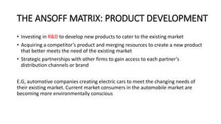 THE ANSOFF MATRIX: PRODUCT DEVELOPMENT
• Investing in R&D to develop new products to cater to the existing market
• Acquiring a competitor’s product and merging resources to create a new product
that better meets the need of the existing market
• Strategic partnerships with other firms to gain access to each partner’s
distribution channels or brand
E.G, automotive companies creating electric cars to meet the changing needs of
their existing market. Current market consumers in the automobile market are
becoming more environmentally conscious
 