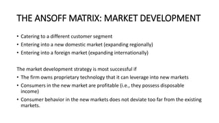 THE ANSOFF MATRIX: MARKET DEVELOPMENT
• Catering to a different customer segment
• Entering into a new domestic market (expanding regionally)
• Entering into a foreign market (expanding internationally)
The market development strategy is most successful if
• The firm owns proprietary technology that it can leverage into new markets
• Consumers in the new market are profitable (i.e., they possess disposable
income)
• Consumer behavior in the new markets does not deviate too far from the existing
markets.
 