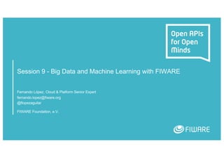 Session 9 - Big Data and Machine Learning with FIWARE
Fernando López, Cloud & Platform Senior Expert
fernando.lopez@fiware.org
@flopezaguilar
FIWARE Foundation, e.V.
 