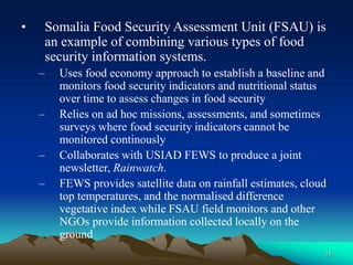 15
• Somalia Food Security Assessment Unit (FSAU) is
an example of combining various types of food
security information systems.
– Uses food economy approach to establish a baseline and
monitors food security indicators and nutritional status
over time to assess changes in food security
– Relies on ad hoc missions, assessments, and sometimes
surveys where food security indicators cannot be
monitored continously
– Collaborates with USIAD FEWS to produce a joint
newsletter, Rainwatch.
– FEWS provides satellite data on rainfall estimates, cloud
top temperatures, and the normalised difference
vegetative index while FSAU field monitors and other
NGOs provide information collected locally on the
ground
 