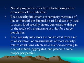 19
• Not all programmes can be evaluated using all or
even some of the indicators.
• Food security indicators are summary measures of
one or more of the dimensions of food security used
to assess food security status, demonstrate change
or the result of a programme activity for a target
population
• Food security indicators are constructed from a set
of observation, or measurements of food security-
related conditions which are classified according to
a set of criteria, aggregated, and placed in some
proper perspective
 