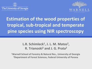 Estimation of the wood properties of 
tropical, sub‐tropical and temperate 
pine species using NIR spectroscopy

            L.R. Schimleck1, J. L. M. Matos2, 
              R. Trianoski2 and J. G. Prata2
  1Warnell School of Forestry & Natural Res., University of Georgia
   2Department of Forest Sciences, Federal University of Parana
 