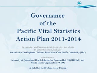 Governance
              of the
      Pacific Vital Statistics
      Action Plan 2011-2014
              Karen Carter, Vital Statistics & Civil Registration Specialist &
                            Dr Gerald Haberkorn, Manager
Statistics for Development Division, Secretariat of the Pacific Community (SPC)

                               Audrey Aumua
University of Queensland Health Information Systems Hub (UQ HIS Hub) and
                     World Health Organization (WHO)

                    on behalf of the Brisbane Accord Group
 