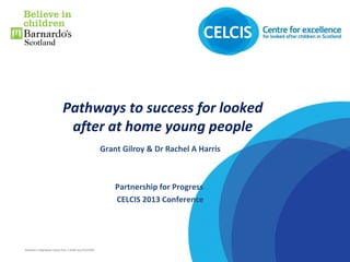 Barnardo’sRegistered Charity Nos. 216250 and SC037605
Pathways to success for looked
after at home young people
Grant Gilroy & Dr Rachel A Harris
Partnership for Progress
CELCIS 2013 Conference
 