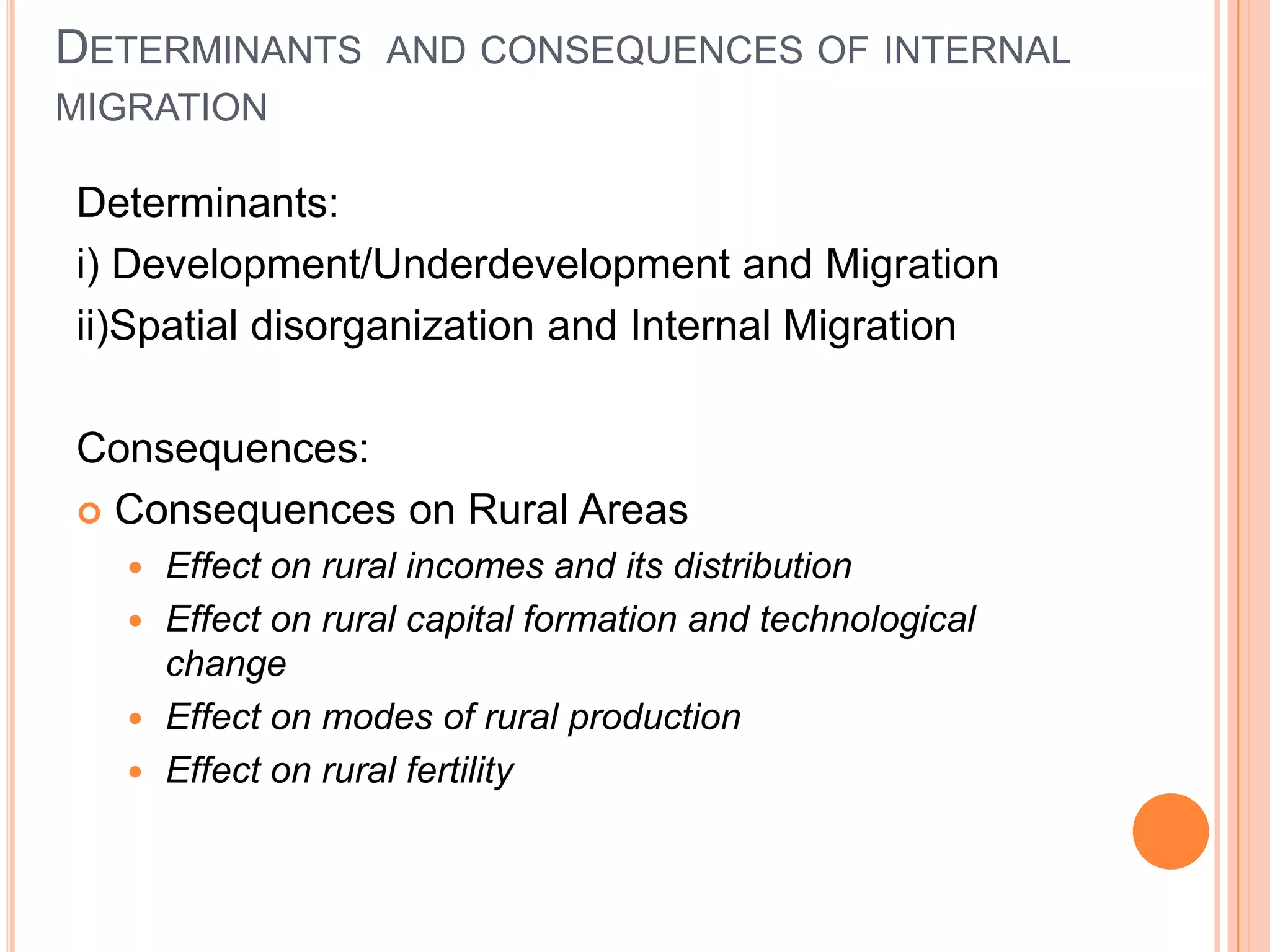 DETERMINANTS AND CONSEQUENCES OF INTERNAL
MIGRATION

Determinants:
i) Development/Underdevelopment and Migration
ii)Spatial disorganization and Internal Migration

Consequences:
 Consequences on Rural Areas
    Effect on rural incomes and its distribution
    Effect on rural capital formation and technological
     change
    Effect on modes of rural production
    Effect on rural fertility
 