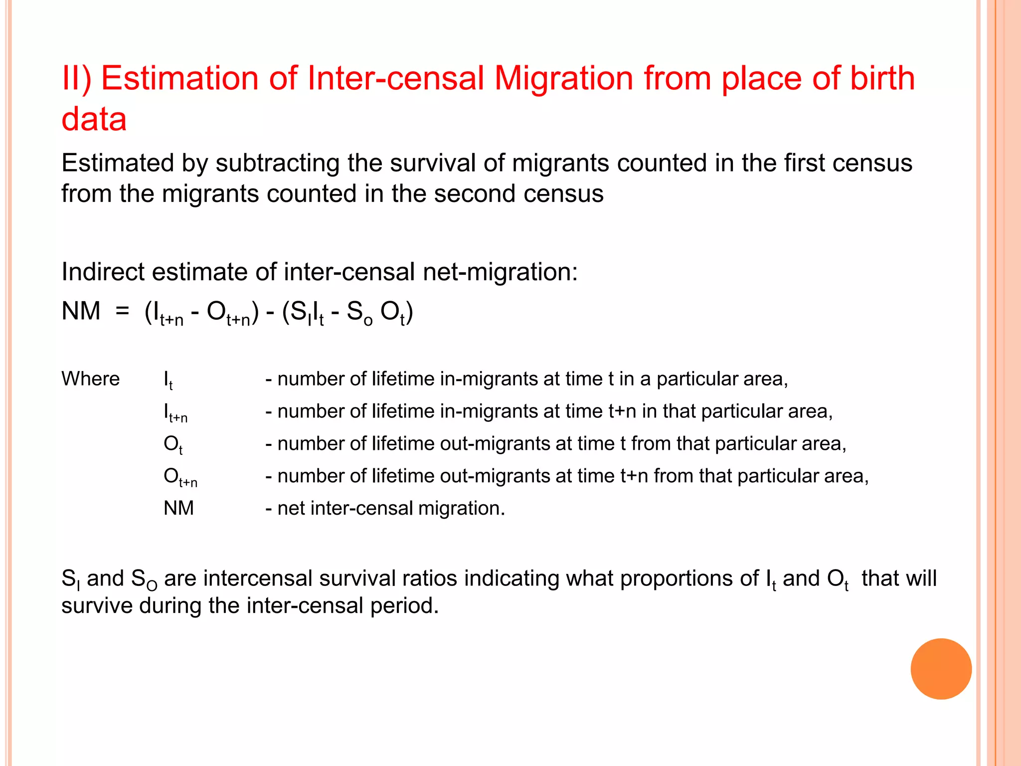 II) Estimation of Inter-censal Migration from place of birth
data
Estimated by subtracting the survival of migrants counted in the first census
from the migrants counted in the second census


Indirect estimate of inter-censal net-migration:
NM = (It+n - Ot+n) - (SIIt - So Ot)

Where     It         - number of lifetime in-migrants at time t in a particular area,
          It+n       - number of lifetime in-migrants at time t+n in that particular area,
          Ot         - number of lifetime out-migrants at time t from that particular area,
          Ot+n       - number of lifetime out-migrants at time t+n from that particular area,
          NM         - net inter-censal migration.


SI and SO are intercensal survival ratios indicating what proportions of It and Ot that will
survive during the inter-censal period.
 