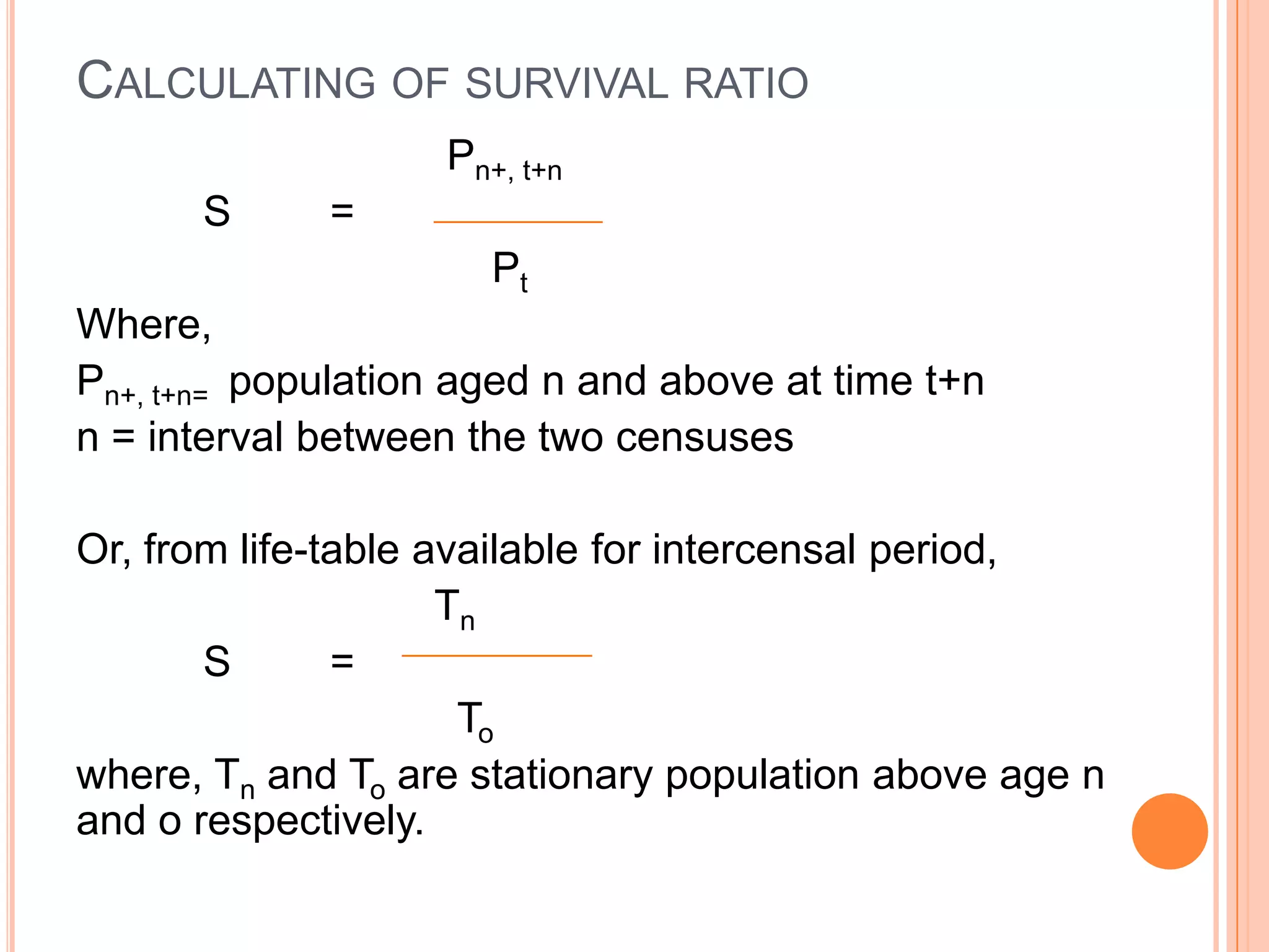 CALCULATING OF SURVIVAL RATIO
                   Pn+, t+n
      S      =
                      Pt
Where,
Pn+, t+n= population aged n and above at time t+n
n = interval between the two censuses

Or, from life-table available for intercensal period,
                     Tn
       S       =
                      To
where, Tn and To are stationary population above age n
and o respectively.
 