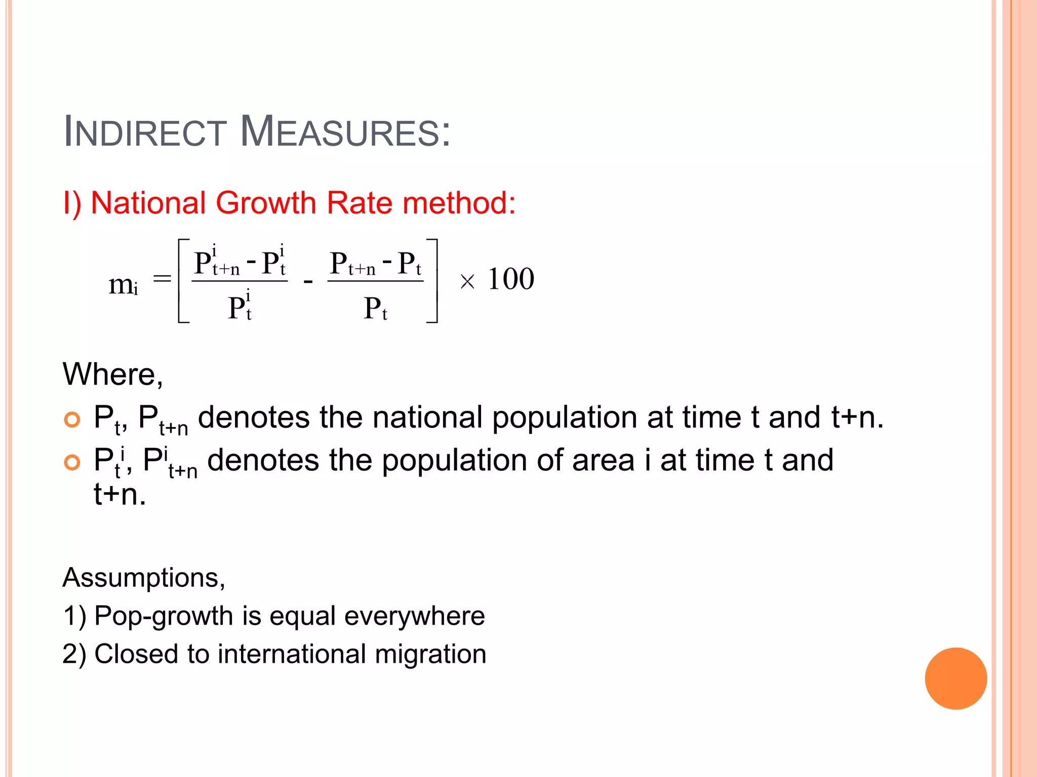 INDIRECT MEASURES:
I) National Growth Rate method:
            i      i
        Pt + n - Pt - Pt + n - Pt
   mi =        i
                                    100
            Pt            Pt

Where,
 Pt, Pt+n denotes the national population at time t and t+n.
 Pti, Pit+n denotes the population of area i at time t and
  t+n.

Assumptions,
1) Pop-growth is equal everywhere
2) Closed to international migration
 
