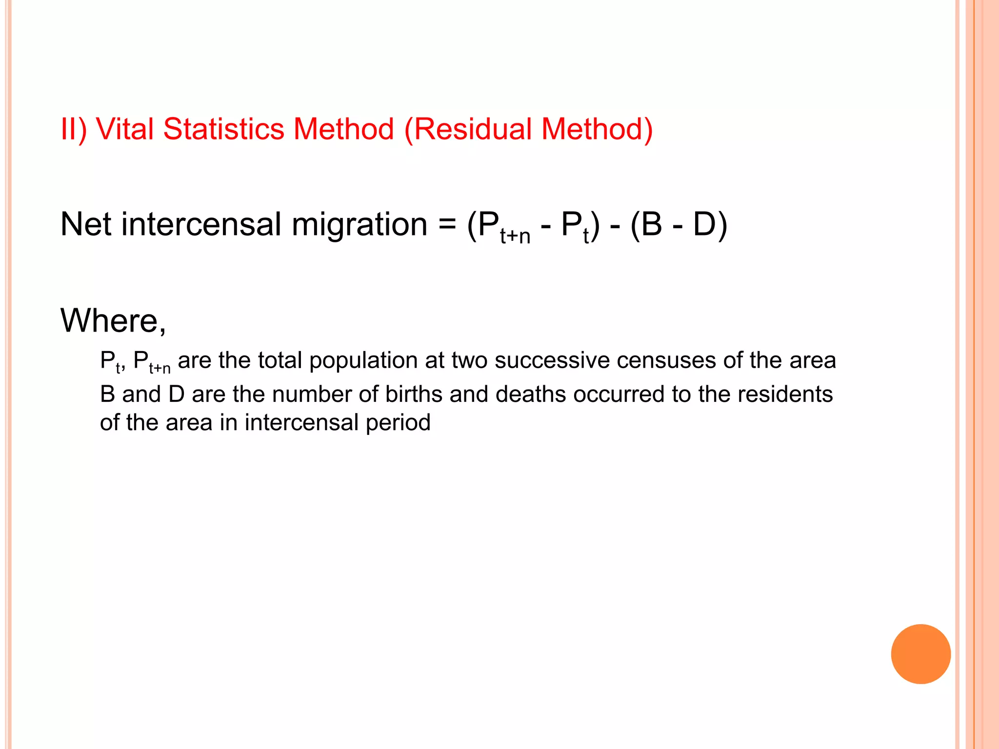 II) Vital Statistics Method (Residual Method)


Net intercensal migration = (Pt+n - Pt) - (B - D)

Where,
   Pt, Pt+n are the total population at two successive censuses of the area
   B and D are the number of births and deaths occurred to the residents
   of the area in intercensal period
 