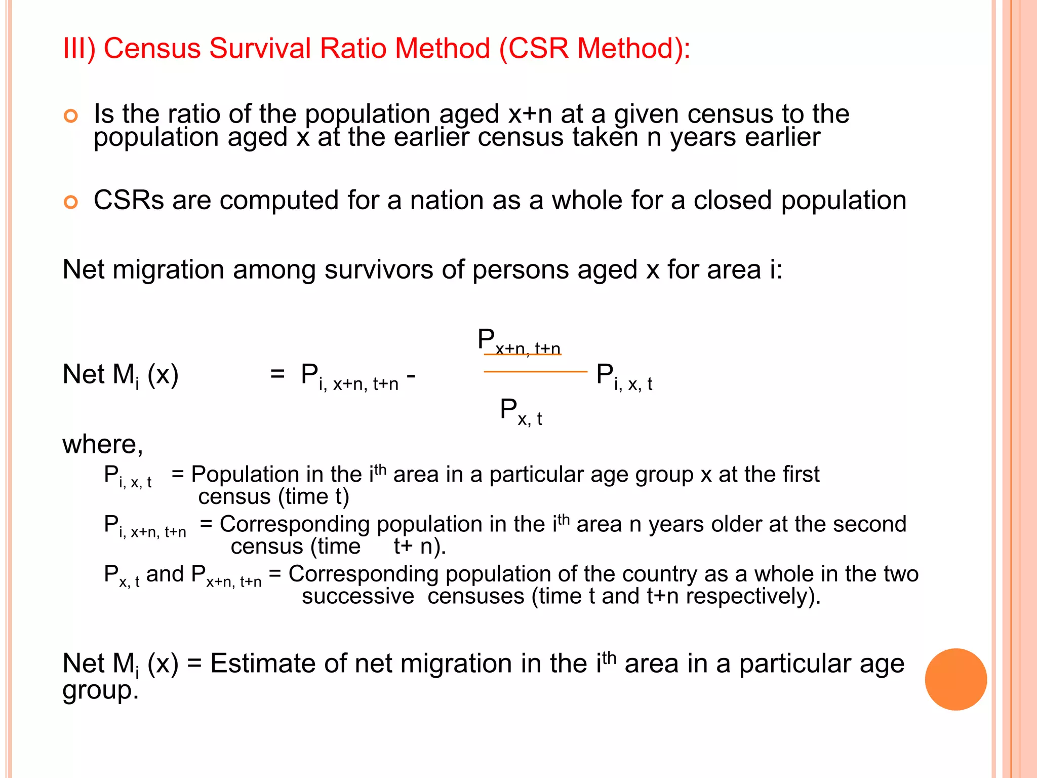 III) Census Survival Ratio Method (CSR Method):

   Is the ratio of the population aged x+n at a given census to the
    population aged x at the earlier census taken n years earlier

   CSRs are computed for a nation as a whole for a closed population

Net migration among survivors of persons aged x for area i:

                                          Px+n, t+n
Net Mi (x)          = Pi, x+n, t+n -                  Pi, x, t
                                            Px, t
where,
    Pi, x, t = Population in the ith area in a particular age group x at the first
                 census (time t)
    Pi, x+n, t+n = Corresponding population in the ith area n years older at the second
                    census (time t+ n).
    Px, t and Px+n, t+n = Corresponding population of the country as a whole in the two
                           successive censuses (time t and t+n respectively).

Net Mi (x) = Estimate of net migration in the ith area in a particular age
group.
 