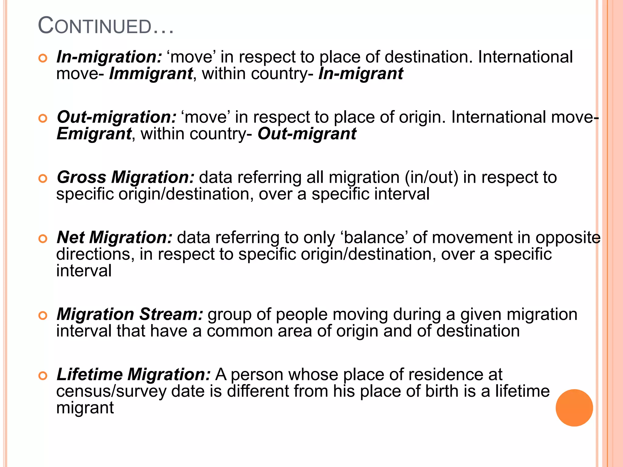 CONTINUED…
   In-migration: ‘move’ in respect to place of destination. International
    move- Immigrant, within country- In-migrant

   Out-migration: ‘move’ in respect to place of origin. International move-
    Emigrant, within country- Out-migrant

   Gross Migration: data referring all migration (in/out) in respect to
    specific origin/destination, over a specific interval

   Net Migration: data referring to only ‘balance’ of movement in opposite
    directions, in respect to specific origin/destination, over a specific
    interval

   Migration Stream: group of people moving during a given migration
    interval that have a common area of origin and of destination

   Lifetime Migration: A person whose place of residence at
    census/survey date is different from his place of birth is a lifetime
    migrant
 