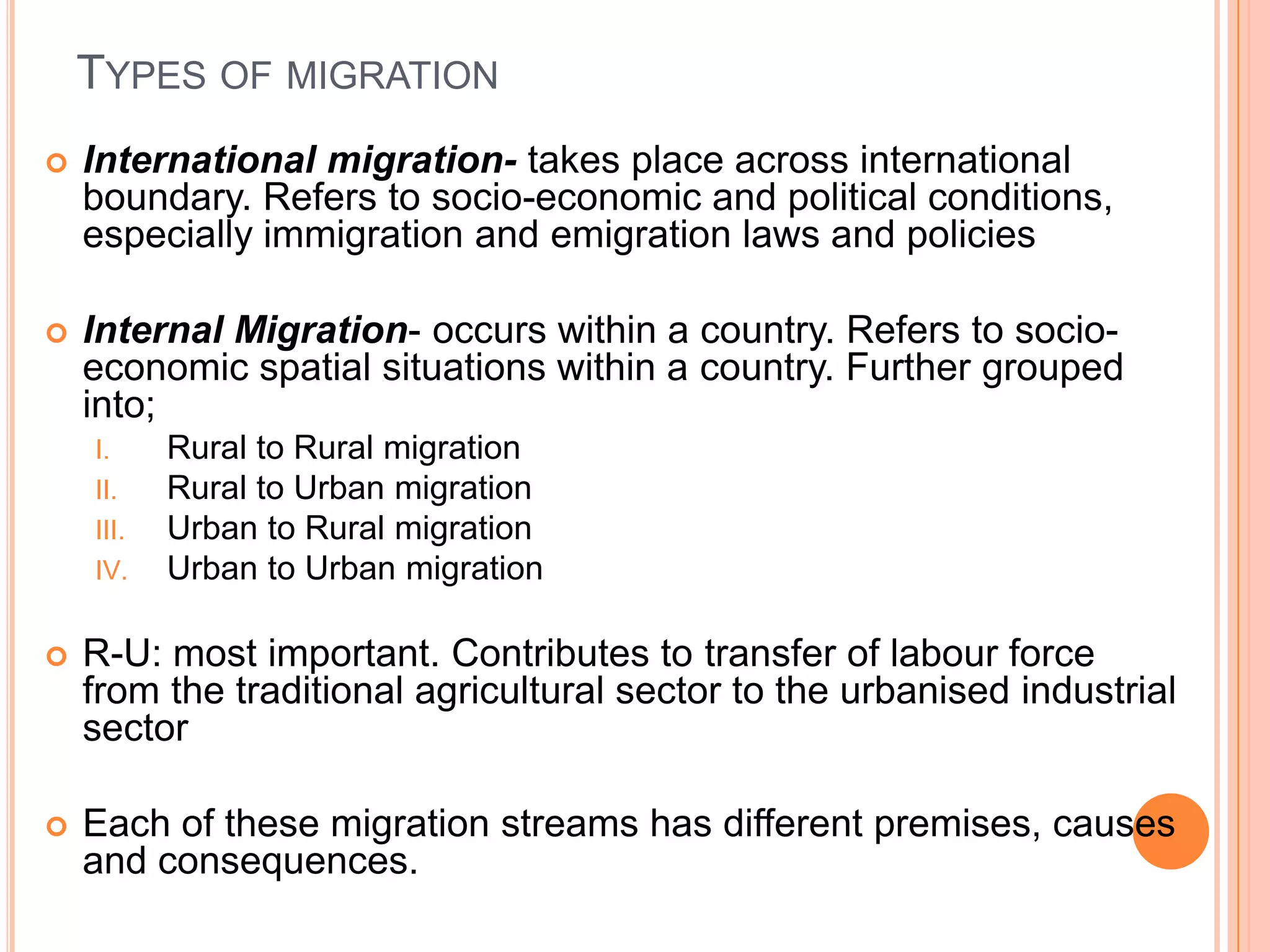 TYPES OF MIGRATION
   International migration- takes place across international
    boundary. Refers to socio-economic and political conditions,
    especially immigration and emigration laws and policies

   Internal Migration- occurs within a country. Refers to socio-
    economic spatial situations within a country. Further grouped
    into;
    I.     Rural to Rural migration
    II.    Rural to Urban migration
    III.   Urban to Rural migration
    IV.    Urban to Urban migration

   R-U: most important. Contributes to transfer of labour force
    from the traditional agricultural sector to the urbanised industrial
    sector

   Each of these migration streams has different premises, causes
    and consequences.
 