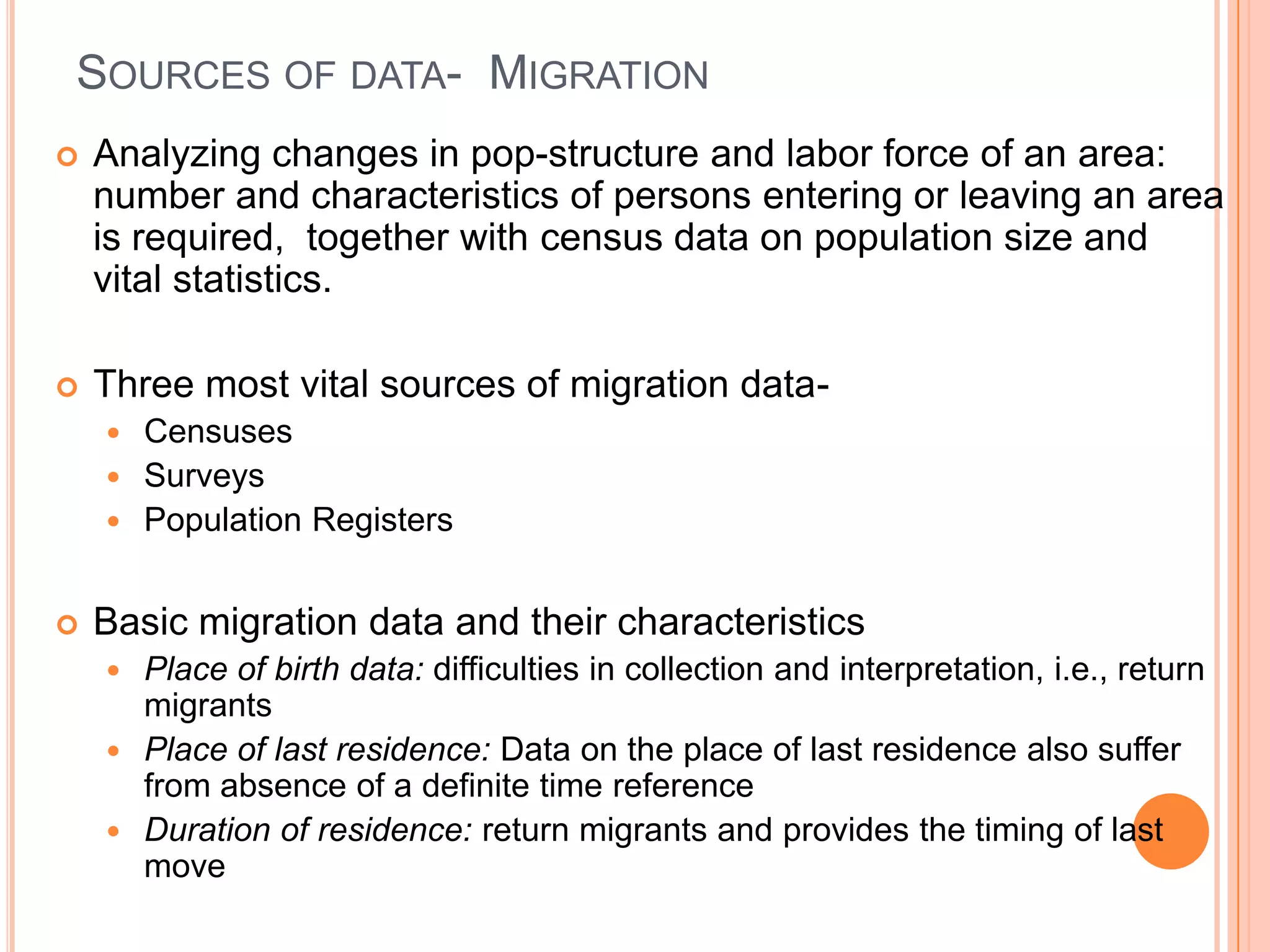 SOURCES OF DATA- MIGRATION
   Analyzing changes in pop-structure and labor force of an area:
    number and characteristics of persons entering or leaving an area
    is required, together with census data on population size and
    vital statistics.

   Three most vital sources of migration data-
     Censuses
     Surveys
     Population Registers


   Basic migration data and their characteristics
     Place of birth data: difficulties in collection and interpretation, i.e., return
      migrants
     Place of last residence: Data on the place of last residence also suffer
      from absence of a definite time reference
     Duration of residence: return migrants and provides the timing of last
      move
 